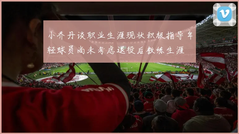 小乔丹谈职业生涯现状积极指导年轻球员尚未考虑退役后教练生涯