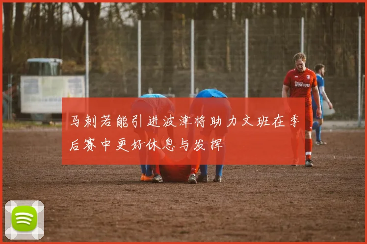 马刺若能引进波津将助力文班在季后赛中更好休息与发挥