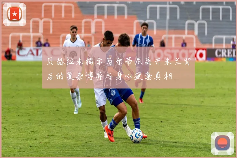 贝赫拉米揭示马尔蒂尼离开米兰背后的复杂博弈与身心疲惫真相