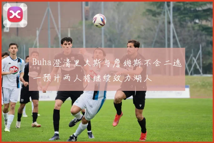 Buha澄清里夫斯与詹姆斯不会二选一预计两人将继续效力湖人