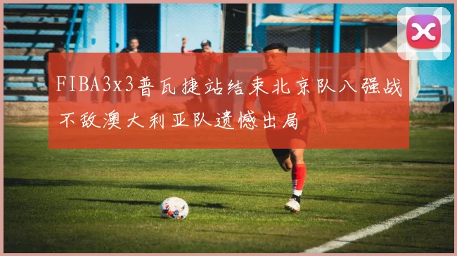 FIBA3x3普瓦捷站结束北京队八强战不敌澳大利亚队遗憾出局