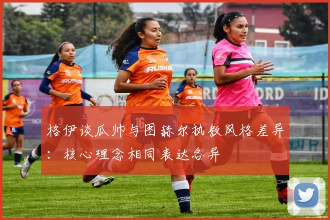 格伊谈瓜帅与图赫尔执教风格差异：核心理念相同表达各异