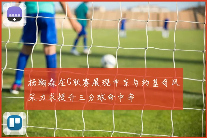 杨瀚森在G联赛展现申京与约基奇风采力求提升三分球命中率