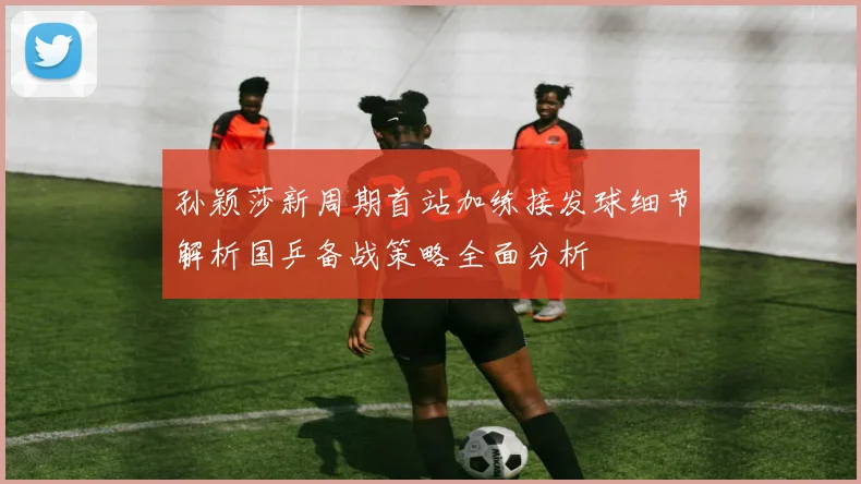 孙颖莎新周期首站加练接发球细节解析国乒备战策略全面分析