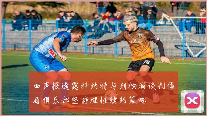 回声报透露科纳特与利物浦谈判僵局俱乐部坚持理性续约策略