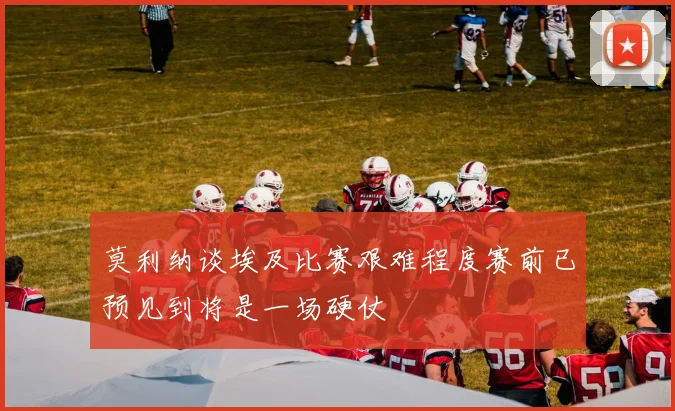 莫利纳谈埃及比赛艰难程度赛前已预见到将是一场硬仗