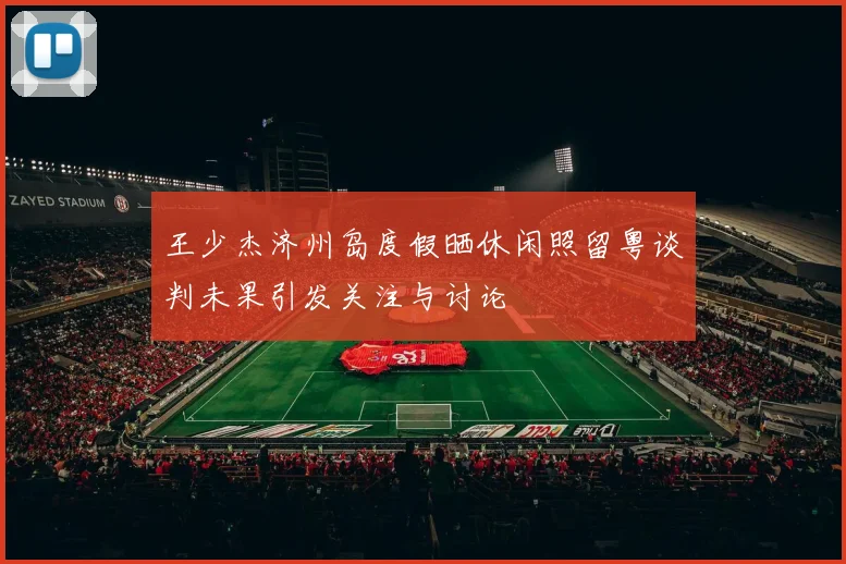 王少杰济州岛度假晒休闲照留粤谈判未果引发关注与讨论