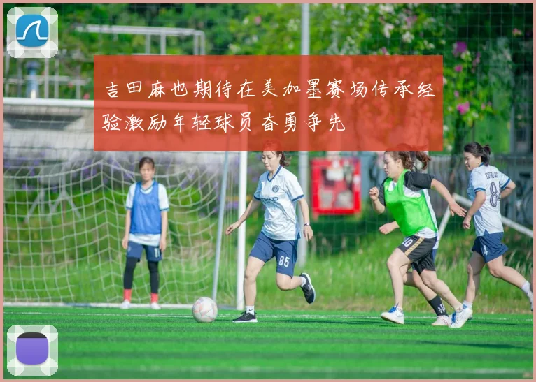 吉田麻也期待在美加墨赛场传承经验激励年轻球员奋勇争先