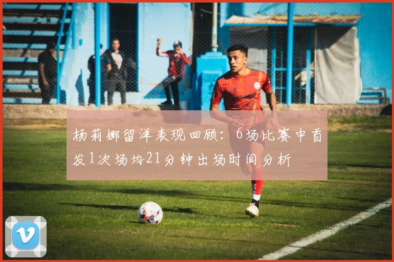 杨莉娜留洋表现回顾：6场比赛中首发1次场均21分钟出场时间分析
