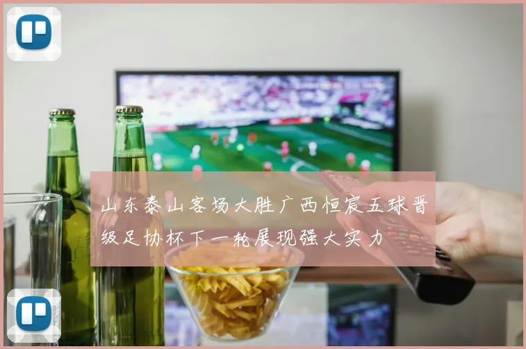 山东泰山客场大胜广西恒宸五球晋级足协杯下一轮展现强大实力