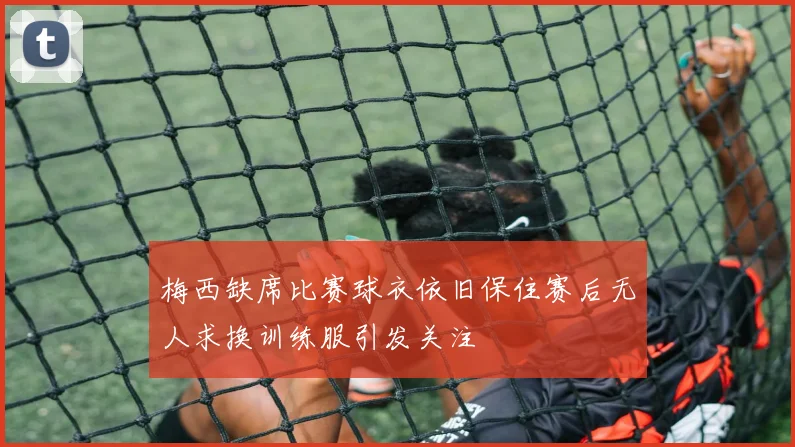 梅西缺席比赛球衣依旧保住赛后无人求换训练服引发关注