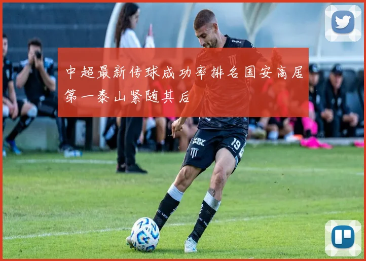 中超最新传球成功率排名国安高居第一泰山紧随其后