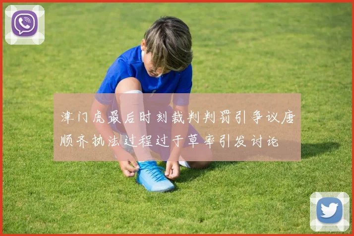 津门虎最后时刻裁判判罚引争议唐顺齐执法过程过于草率引发讨论