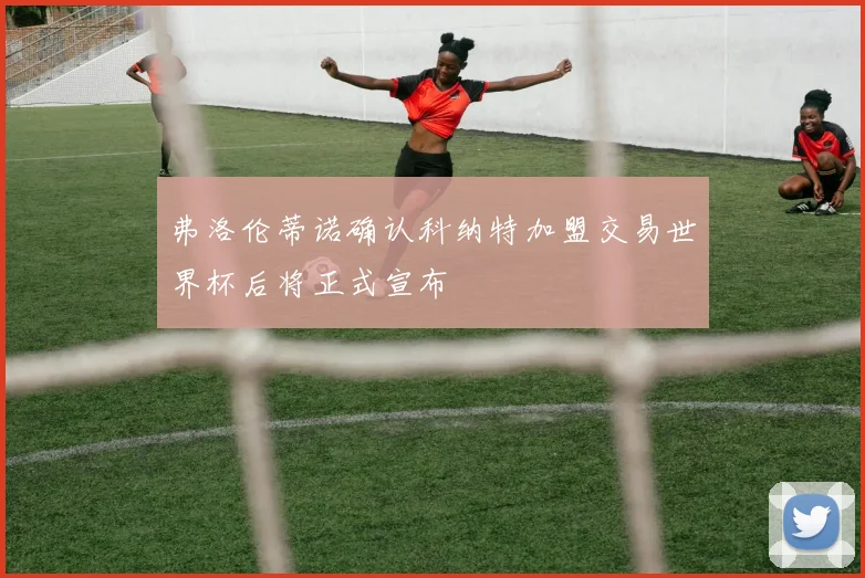 弗洛伦蒂诺确认科纳特加盟交易世界杯后将正式宣布