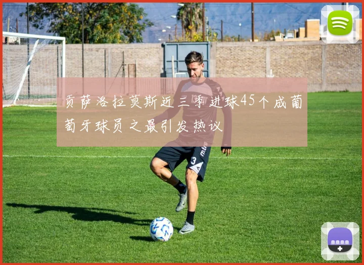 贡萨洛拉莫斯近三季进球45个成葡萄牙球员之最引发热议