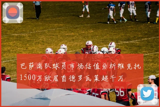 巴萨离队球员市场估值分析维克托1500万欧居首德罗瓦莱超千万
