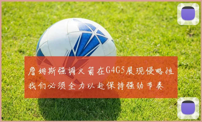 詹姆斯强调火箭在G4G5展现侵略性我们必须全力以赴保持强劲节奏