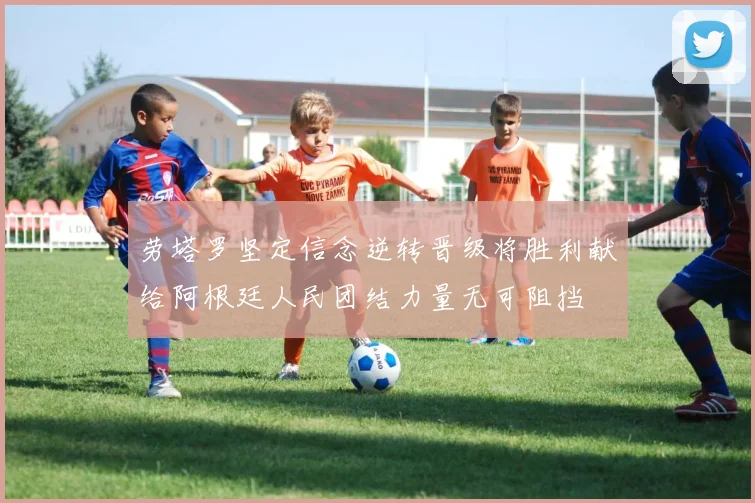 劳塔罗坚定信念逆转晋级将胜利献给阿根廷人民团结力量无可阻挡