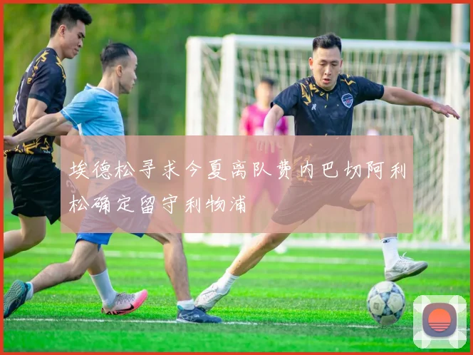 埃德松寻求今夏离队费内巴切阿利松确定留守利物浦