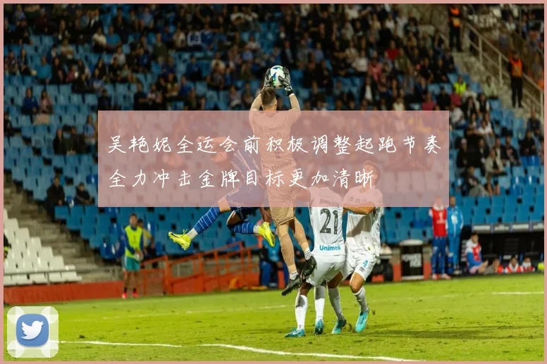 吴艳妮全运会前积极调整起跑节奏全力冲击金牌目标更加清晰