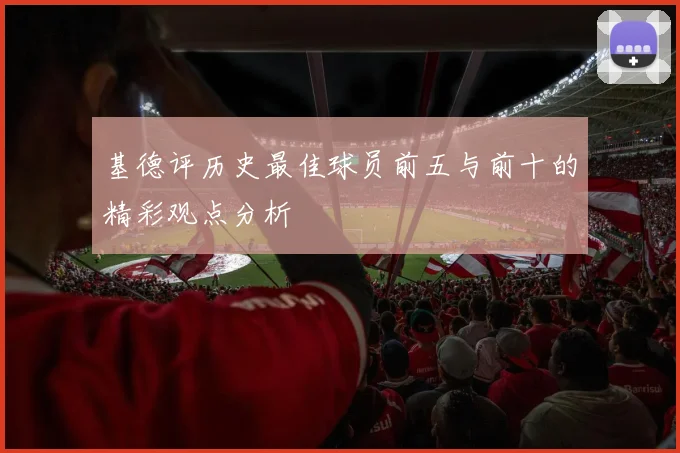 基德评历史最佳球员前五与前十的精彩观点分析