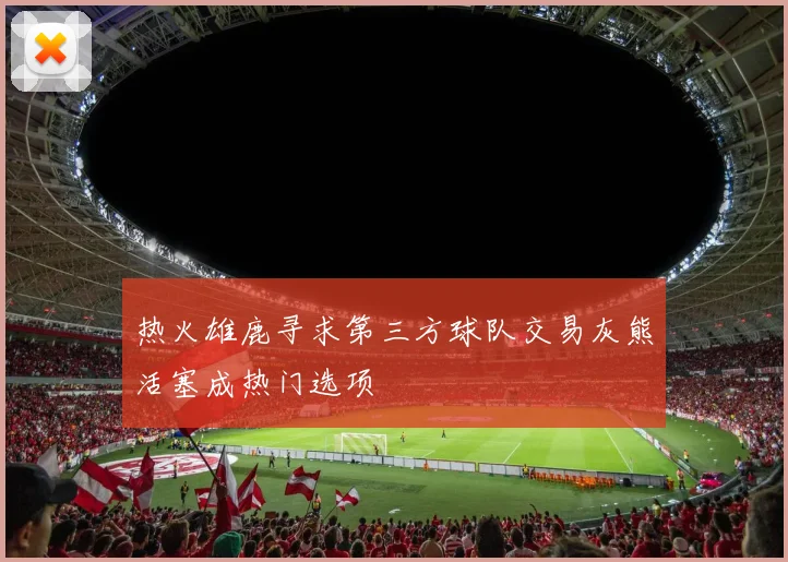 热火雄鹿寻求第三方球队交易灰熊活塞成热门选项