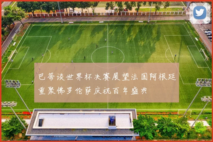 巴蒂谈世界杯决赛展望法国阿根廷重聚佛罗伦萨庆祝百年盛典