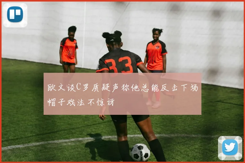 欧文谈C罗质疑声称他总能反击下场帽子戏法不惊讶