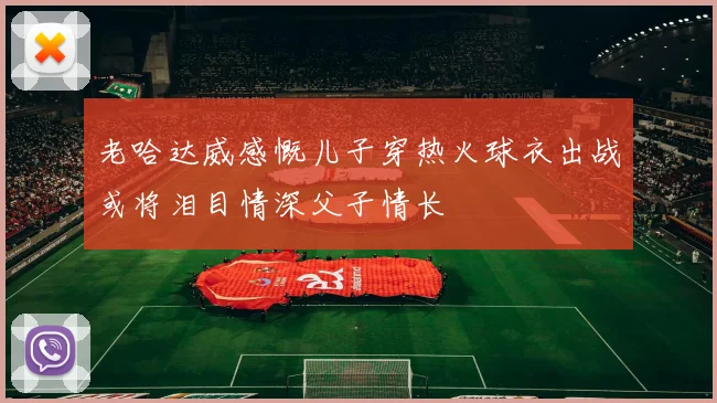 老哈达威感慨儿子穿热火球衣出战或将泪目情深父子情长